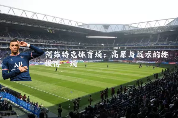 阿兹特克体育场：高原与战术的终极博弈场