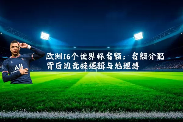 欧洲16个世界杯名额：名额分配背后的竞技逻辑与地理博弈